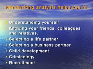 Handwriting analysis helps you inHandwriting analysis helps you in
• Understanding yourselfUnderstanding yourself
• Knowing your friends, colleaguesKnowing your friends, colleagues
and relatives.and relatives.
• Selecting a life partnerSelecting a life partner
• Selecting a business partnerSelecting a business partner
• Child developmentChild development
• CriminologyCriminology
• RecruitmentRecruitment
 