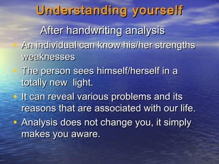 Understanding yourselfUnderstanding yourself
After handwriting analysisAfter handwriting analysis
• An individual can know his/her strengthsAn individual can know his/her strengths
weaknessesweaknesses
• The person sees himself/herself in aThe person sees himself/herself in a
totally new light.totally new light.
• It can reveal various problems and itsIt can reveal various problems and its
reasons that are associated with our life.reasons that are associated with our life.
• Analysis does not change you, it simplyAnalysis does not change you, it simply
makes you aware.makes you aware.
 