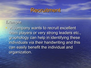 RecruitmentRecruitment
ExampleExample
• A company wants to recruit excellentA company wants to recruit excellent
team players or very strong leaders etc.,team players or very strong leaders etc.,
graphology can help in identifying thesegraphology can help in identifying these
individuals via their handwriting and thisindividuals via their handwriting and this
can easily benefit the individual andcan easily benefit the individual and
organization.organization.
 
