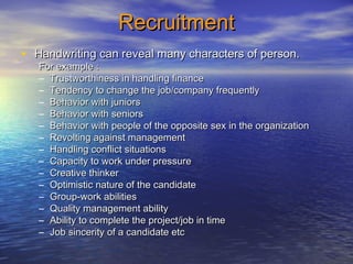 RecruitmentRecruitment
• Handwriting can reveal many characters of person.Handwriting can reveal many characters of person.
For example :For example :
– Trustworthiness in handling financeTrustworthiness in handling finance
– Tendency to change the job/company frequentlyTendency to change the job/company frequently
– Behavior with juniorsBehavior with juniors
– Behavior with seniorsBehavior with seniors
– Behavior with people of the opposite sex in the organizationBehavior with people of the opposite sex in the organization
– Revolting against managementRevolting against management
– Handling conflict situationsHandling conflict situations
– Capacity to work under pressureCapacity to work under pressure
– Creative thinkerCreative thinker
– Optimistic nature of the candidateOptimistic nature of the candidate
– Group-work abilitiesGroup-work abilities
– Quality management abilityQuality management ability
– Ability to complete the project/job in timeAbility to complete the project/job in time
– Job sincerity of a candidate etcJob sincerity of a candidate etc
 
