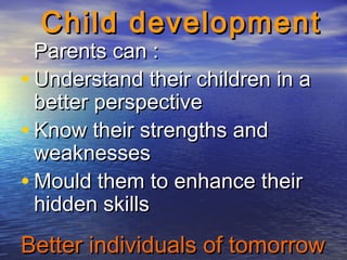 Better individuals of tomorrowBetter individuals of tomorrow
Child developmentChild development
Parents can :Parents can :
• Understand their children in aUnderstand their children in a
better perspectivebetter perspective
• Know their strengths andKnow their strengths and
weaknessesweaknesses
• Mould them to enhance theirMould them to enhance their
hidden skillshidden skills
 