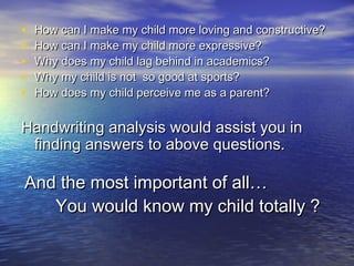 • How can I make my child more loving and constructive?How can I make my child more loving and constructive?
• How can I make my child more expressive?How can I make my child more expressive?
• Why does my child lag behind in academics?Why does my child lag behind in academics?
• Why my child is not so good at sports?Why my child is not so good at sports?
• How does my child perceive me as a parent?How does my child perceive me as a parent?
Handwriting analysis would assist you inHandwriting analysis would assist you in
finding answers to above questions.finding answers to above questions.
And the most important of all…And the most important of all…
You would know my child totally ?You would know my child totally ?
 