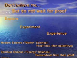 Don’t believe me…Don’t believe me…
… But do not wait for proof
Explore
Experiment
Experience
Modern Science (“Matter” Science) :
Proof first, then belief/trust
Spiritual Science (“Energy” Science):
Believe/trust first, then proof
 