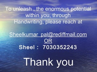 Thank you
To unleash , the enormous potential
within you, through
Handwriting, please reach at
Sheelkumar_pal@rediffmail.com
OR
Sheel : 7030352243
 