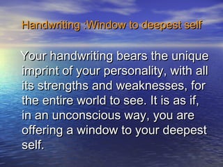 Handwriting :Window to deepest selfHandwriting :Window to deepest self
Your handwriting bears the uniqueYour handwriting bears the unique
imprint of your personality, with allimprint of your personality, with all
its strengths and weaknesses, forits strengths and weaknesses, for
the entire world to see. It is as if,the entire world to see. It is as if,
in an unconscious way, you arein an unconscious way, you are
offering a window to your deepestoffering a window to your deepest
self.self.
 