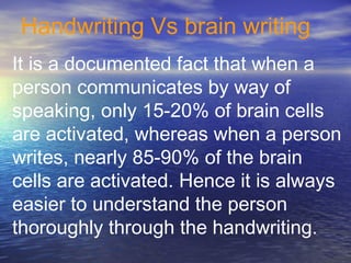 Handwriting Vs brain writing
It is a documented fact that when a
person communicates by way of
speaking, only 15-20% of brain cells
are activated, whereas when a person
writes, nearly 85-90% of the brain
cells are activated. Hence it is always
easier to understand the person
thoroughly through the handwriting.
 
