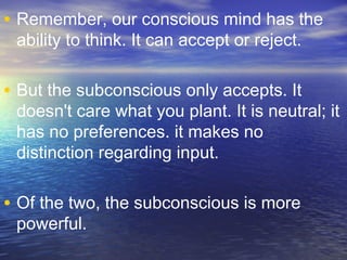 • Remember, our conscious mind has the
ability to think. It can accept or reject.
• But the subconscious only accepts. It
doesn't care what you plant. It is neutral; it
has no preferences. it makes no
distinction regarding input.
• Of the two, the subconscious is more
powerful.
 