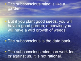 • The subconscious mind is like a
garden.
• But if you plant good seeds, you will
have a good garden; otherwise you
will have a wild growth of weeds.
• The subconscious is the data bank.
• The subconscious mind can work for
or against us. It is not rational.
 
