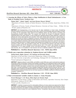 1. Assessing the Effects of Native Plants to Slope Stabilization in Road Embankments: A Case
Study in Siyahkal Forest, Northern Iran
Pejman Dalir1*
, Ramin Naghdi1
and Seyed Rostam Mousavi Mirkala2
1
Department of Forestry, Faculty of Natural Resources, University of Guilan, Someh Sara, P.O.Box 1144,
Iran
2
Department of Forestry, Faculty of Natural Resources, University of Urmia, Urmia, P.O.Box 165, Iran
*E-mail: pejman_d67@yahoo.com
ABSTRACT: Soil bioengineering is the low-cost way for slope stabilization in forest roads. Considering
economic efficiency, the focus of the present study was to reduce environmentally destructive effects of roads
by finding out the appropriate native plants for bio stabilizing slopes and also aiming at providing soil
bioengineering decision making skills. The research was carried out through 30 systematic randomly
distributed plots at two slope classes. In each sample plot, geological features (slope steepness, aspect and
altitude) and various plant species were recorded. Three extra sample plots were taken in upland slopes to
illustrate the success and failure of vegetation’s presence. Geographical plan showed that roads were located
at three land types where total existing land types were five. In total, five cores with 30 cm in diameter and 60
cm in depth created for laboratory tests of soil mechanical characteristics (liquid limit, solid limit and texture).
Results revealed that there is a relation between plant species and variables such as land type, soil moisture,
soil texture, aspect, slope, and soil depth of study area. The dominant tree species in the study area were
Carpinus betulus with 24.5% followed by Parrotia persica with 17.3% which was followed by Quercus
castanefolia (11.7 %), Fagus orientalis (8.2%), and Alnus subcordata (7.9%). Land type (A) is suitable for
road structure, (B) is not suitable for road structure and (C) is relatively suitable for road structure.
Published in : HortFlora Research Spectrum, 4 (2) : 93-96 (June 2015)
2. Weekly pan evaporation estimation by Stephens-Stewart and Griffith models
Pankaj Kumar, Rajdev Panwar*, P.S. Kashyap and Devendra Kumar
Department of Soil and Water Conservation Engineering, College of Technology,
G.B. Pant University of Agriculture and Technology, Pantnagar-263 145, Uttarakhand, India
*E-mail:rajdevpanwar22@gmail.com
ABSTRACT : Stephens-Stewart model (SSM), and Griffith’s model (GM) were used to estimate the weekly pan
evaporation (EPW) at Pantnagar, located at the foothills of Himalayas in the Uttarakhand state of India. Weekly
meteorological data of maximum and minimum air temperatures, relative humidity in the morning (7 AM) and
afternoon (2 PM), wind speed, sunshine hours and pan evaporation from January 2004 to December 2007
were used. The best combination of input variables models were decided using the Gamma Test (GT). The
estimated values of EPW by the Stephens-Stewart and Griffith’s model were compared with observed values
of EPW based on statistical indices such as root mean squared error (RMSE), coefficient of efficiency (CE) and
correlation coefficient (r).
Published in : HortFlora Research Spectrum, 4 (2) : 97-101 (June 2015)
3. Plant environmental variables studies in Jamun cv. Goma Priyanka
Prerak Bhatnagar*, C.B. Meena, Bhim Singh and Jitendra Singh
Department of Fruit Science, College of Horticulture and Forestry, Agriculture University, Kota Campus
Jhalarapatan, Jhalawar-326 023 (Raj.).
*E-mail: prerakb_22@yahoo.co.in
ABSTRACT : A definite increasing trend for carboxylation efficiency of Jamun plants was observed from March
to October months followed by a reduction in photosynthetic rates during November and December months.
Stomatal conductance and relative humidity percentage of Jamun leaves were low before monsoon months
followed by a sharp increase from July to September months. Transpiration rates were found correspondingly
Journal’s International Impact
Index Copernicus Value (ICV) : 27.39; Global Impact Factor (GIF) : 0.364; InfoBase Index Factor (IBI Factor) : 2.8
ABSTRACTS
www.hortflorajournal.com
HortFlora Research Spectrum, 4(2) : (June 2015) ISSN : 2250-2823
 