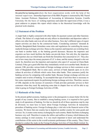 “Foreign Exchange Activities of Uttara Bank Ltd.”
Department of Accounting and Information Systems, Comilla University. Page | 2
this period the key learning point is how the host organization works with the help of the
internal supervisor. Internship Supervisor of the BBA Program is instructed by Md. Nazrul
Islam, Assistant Professor, Department of Accounting & Information Systems, Comilla
University. On the basis of working experience and under the supervision of him, it was a
great endeavor to prepare this report which relates to the theoretical knowledge with the
practical work situation.
1.2 Statement of the Problem
A single bank is highly connected with other banks for payment system and other functions
of bank. The failure of a single bank not only affects its shareholders and depositors rather it
affects rest other banks and even all rest other business. Now day’s different types of export
import activities are done by the commercial banks. Considering customers’ demands &
benefits, Bangladesh Bank formulates some rules and regulations for controlling the money
market & foreign exchange activities. Hence as the exporters and importers are switching from
one bank to another bank, so the banking growth decreases. Because the importers and
exporters see how much facilities the banks can provide them. Not only this, the importers
and exporters also see which bank can finish the formalities fast concerned in L/C. They also
see in how many days the money payment of L/C is done, and the money charged is also not
much. So, therefore now the importers and exporters who open L/C account in Uttara Bank
Limited, if they get a good offer then they immediately switch on to another bank. Besides at
present, UBL provides various kinds of foreign exchange services to their customers as per
rules of Bangladesh Bank. But in some cases, services of bank depends upon on its own
culture & activities of officials which varies from other banks. Then customers justify the
banking services by comparing with another bank. Because foreign exchange activities are
complex task in terms of banking. To accomplish that type of activities there is necessary to
hire some experienced experts for performing foreign exchange activities. Therefore, success
of UBL depends on the increase of customers if bank provides particular services to their
customers when they need. By analyzing some data in chapter four we will be able to say
what is going on Foreign Exchange Activities of UBL.
1.3 Rationale of the Study
In the present global economy, banking sector is the prerequisite to ensure better life for the
people of any country. But to establish a strong banking sector, it is required to have good
study in all operations of banking. For that we should do all of these operations step by step
& obviously we must have to know about Foreign Exchange Activities & transactions
procedure of banking sector. Foreign Exchange play a vital role in the financial sector of the
economy. We know that one country has to depend on another country for some goods and
services. So, it creates some money exchanging for each country. Banks facilitate exchanging
business very well. Therefore it creates the inflow and outflow of money which balances the
money earnings in total economy. It is very much important to know and understand the
contributions of this sector to the overall economic performance of the country. Thus, I have
decided to conduct the study on the Foreign Exchange Activities of Uttara Bank Limited. So,
 