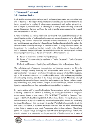 “Foreign Exchange Activities of Uttara Bank Ltd.”
Department of Accounting and Information Systems, Comilla University. Page | 25
3. Theoretical Framework
3.1 Literature Review
Review of literature means reviewing research studies or other relevant preposition in related
area of the study so that all past studies, their conclusions and deficiencies may be known and
further research can be conducted. It is secondary sources and such, and do not report any
new or original experimental work. Its ultimate goal is to bring the researcher up to date with
current literature on the topic and forms the basis or another goal, such as further research
that may be needed in the area.
Review of literature has vital relevance with any research work due to literature review the
possibility of repetition of study can be eliminated and another dimension can be selected for
the study. The literature review helps researcher to remove limitations of existing work or
may assist to extend prevailing study. Several researches have been conducted to analyze the
different aspects of foreign exchange of commercial banks in Bangladesh and abroad. But
there are very few research and literature available on the subject related to financial reforms
and its impact on Bangladeshi banks. The available literature and research are divided into
three major parts according to the area of research i.e. literature related to:
I. Review of basic terms related to Foreign Exchange
II. Review of Literature related to regulation of Foreign Exchange by Foreign Exchange
committee.
III. Review of Literature related to Service Quality providing by Bangladeshi Banks.
The explosive growth of electronic communication and electronic commerce has driven the
foreign exchange industry headlong into reassessment. Best practices that appeared
appropriate a few years ago are now being rethought and reshaped to better fit the electronic
age. In this new environment, access to market making seems easier, and more organizations
are considering initiating activities in the foreign exchange market. Moreover, although
automation has streamlined many transactions and procedures, the foreign exchange market
may be becoming more, rather than less, complex. Given these changes, firms are encouraged
to put in place mechanisms for a continued reassessment of their procedures.
By Naveen Mathur said “In case of hedging in the foreign exchange market, a participant who
is entering a trade with the intention of protecting the existing position from an unexpected
currency move, is said to have created a FOREX HEDGE” [Published in Economic Times
august 12 2013]. Dr. Paul Einzing (2006 L.R. Chowdhury) defines Foreign Exchange only
makes the system or process of converting on national currency into another and transferring
the ownership of money from one country to another [Published in Economic Review]. Mr.
H.E Evit (2010) section of Economic Science which deals with the means and method by
which rights to wealth on one country’s currency using foreign exchange. Edna Carew
(1979)- “A study on Foreign Exchange and Market Control” Foreign exchange controls, that
controls imposed by a government on the purchase/sale of foreign currencies. In terms of
 