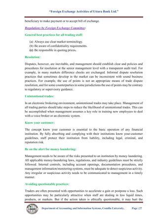 “Foreign Exchange Activities of Uttara Bank Ltd.”
Department of Accounting and Information Systems, Comilla University. Page | 27
beneficiary to make payment or to accept bill of exchange.
Regulations by Foreign Exchange Committee:
General best practices for all trading staff:
(a) Always use clear market terminology.
(b) Be aware of confidentiality requirements.
(c) Be responsible in quoting prices.
Resolution:
Disputes, however, are inevitable, and management should establish clear and policies and
procedures for resolution at the senior management level with a transparent audit trail. For
example, in many markets difference checks are exchanged. Informal dispute resolution
practices that sometimes develop in the market can be inconsistent with sound business
practices. For example, the use of points is not an appropriate means of trade dispute
resolution, and for some counterparties in some jurisdictions the use of points may be contrary
to regulatory or supervisory guidance.
Unintentional trades:
In an electronic brokering environment, unintentional trades may take place. Management of
all trading parties should take steps to reduce the likelihood of unintentional trades. This can
be accomplished when management assumes a key role in training new employees to deal
with a voice broker or an electronic system.
Know your customer:
The concept know your customer is essential to the basic operation of any financial
institution. By fully absorbing and complying with their institutions know your-customer
guidelines, staff protect their institution from liability, including legal, criminal, and
reputation risk.
Be on the alert for money laundering:
Management needs to be aware of the risks presented to an institution by money laundering.
All applicable money-laundering laws, regulations, and industry guidelines must be strictly
followed. Internal controls, including account openings, documentation procedures, and
management information/monitoring systems, must be adequate to detect suspicious activity.
Any irregular or suspicious activity needs to be communicated to management in a timely
manner.
Avoiding questionable practices:
Traders are often presented with opportunities to accelerate a gain or postpone a loss. Such
opportunities may be particularly attractive when staff are dealing in less liquid times,
products, or markets. But if the action taken is ethically questionable, it may hurt the
 