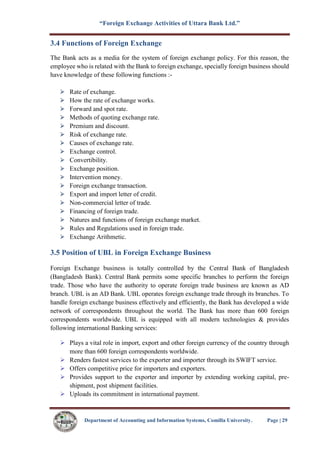 “Foreign Exchange Activities of Uttara Bank Ltd.”
Department of Accounting and Information Systems, Comilla University. Page | 29
3.4 Functions of Foreign Exchange
The Bank acts as a media for the system of foreign exchange policy. For this reason, the
employee who is related with the Bank to foreign exchange, specially foreign business should
have knowledge of these following functions :-
Rate of exchange.
How the rate of exchange works.
Forward and spot rate.
Methods of quoting exchange rate.
Premium and discount.
Risk of exchange rate.
Causes of exchange rate.
Exchange control.
Convertibility.
Exchange position.
Intervention money.
Foreign exchange transaction.
Export and import letter of credit.
Non-commercial letter of trade.
Financing of foreign trade.
Natures and functions of foreign exchange market.
Rules and Regulations used in foreign trade.
Exchange Arithmetic.
3.5 Position of UBL in Foreign Exchange Business
Foreign Exchange business is totally controlled by the Central Bank of Bangladesh
(Bangladesh Bank). Central Bank permits some specific branches to perform the foreign
trade. Those who have the authority to operate foreign trade business are known as AD
branch. UBL is an AD Bank. UBL operates foreign exchange trade through its branches. To
handle foreign exchange business effectively and efficiently, the Bank has developed a wide
network of correspondents throughout the world. The Bank has more than 600 foreign
correspondents worldwide. UBL is equipped with all modern technologies & provides
following international Banking services:
 Plays a vital role in import, export and other foreign currency of the country through
more than 600 foreign correspondents worldwide.
 Renders fastest services to the exporter and importer through its SWIFT service.
 Offers competitive price for importers and exporters.
 Provides support to the exporter and importer by extending working capital, pre-
shipment, post shipment facilities.
 Uploads its commitment in international payment.
 