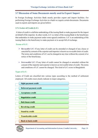 “Foreign Exchange Activities of Uttara Bank Ltd.”
Department of Accounting and Information Systems, Comilla University. Page | 31
3.7 Discussion of Some Documents mostly used in Export/ Import
In Foreign Exchange Activities Bank mostly provides export and import facilities. For
performing Foreign Exchange Activities in a bank we require certain documents. Documents
used in exports and imports are given bellow:
3.7.1 Letter of Credit (L/C)
A letter of credit is a definite undertaking of the issuing Bank to make payment for the import
on behalf of the importer. In other words, L/C is a letter of the issuing Bank to the beneficiary
that undertakes to make payment under some agreed conditions. L/C is an undertaking of the
issuing Bank to the beneficiary to make payment or to accept bill of exchange.
Forms of L/C:
 Revocable L/C: If any letter of credit can be amended or changed of any clause or
canceled by consent of the exporter and importer is known as revocable letter of credit.
The terms and conditions of L/C can be changed at any time without the consent of or
notice of the beneficiary.
 Irrevocable L/C: If any letter of credit cannot be changed or amended without the
consent of the importer and exporter is known as irrevocable letter of credit. The terms
and conditions of L/C cannot be changed. This kind of L/C exists in Bangladesh.
Types of L/C:
Letters of Credit are classified into various types according to the method of settlement
employed. All credits must clearly indicate in major categories.
Sight payment credit
Deferred payment credit
Acceptance credit
Negotiation credit
Red clause credit
Revolving credit
Stand-by credit
Transferable credit
Back to back credit
 