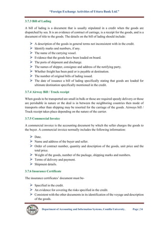 “Foreign Exchange Activities of Uttara Bank Ltd.”
Department of Accounting and Information Systems, Comilla University. Page | 34
3.7.3 Bill of Lading
A bill of lading is a document that is usually stipulated in a credit when the goods are
dispatched by sea. It is an evidence of contract of carriage, is a receipt for the goods, and is a
document of title to the goods. The details on the bill of lading should include:
A description of the goods in general terms not inconsistent with in the credit.
Identify marks and numbers, if any.
The name of the carrying vessel.
Evidence that the goods have been loaded on board.
The ports of shipment and discharge.
The names of shipper, consignee and address of the notifying party.
Whether freight has been paid or is payable at destination.
The number of original bills of lading issued.
The date of issuance a bill of lading specifically stating that goods are loaded for
ultimate destination specifically mentioned in the credit.
3.7.4 Airway Bill / Truck receipt
When goods to be transported are small in bulk or those are required speedy delivery or those
are perishable in nature or the deal is in between the neighboring countries then mode of
transports other than shipping may be resorted for the carriage of the goods. Airways bill /
Truck receipt takes place depending on the nature of the carrier.
3.7.5 Commercial Invoice
A commercial invoice is the accounting document by which the seller charges the goods to
the buyer. A commercial invoice normally includes the following information:
Date.
Name and address of the buyer and seller.
Order of contract number, quantity and description of the goods, unit price and the
total price.
Weight of the goods, number of the package, shipping marks and numbers.
Terms of delivery and payment.
Shipment details.
3.7.6 Insurance Certificate
The insurance certificates’ document must be-
Specified in the credit.
An evidence for covering the risks specified in the credit.
Consistent with the other documents in its identification of the voyage and description
of the goods.
 