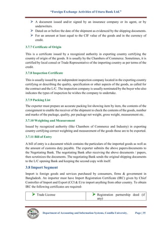 “Foreign Exchange Activities of Uttara Bank Ltd.”
Department of Accounting and Information Systems, Comilla University. Page | 35
A document issued and/or signed by an insurance company or its agent, or by
underwriters.
Dated on or before the date of the shipment as evidenced by the shipping documents.
For an amount at least equal to the CIF value of the goods and in the currency of
credit.
3.7.7 Certificate of Origin
This is a certificate issued by a recognized authority in exporting country certifying the
country of origin of the goods. It is usually by the Chambers of Commerce. Sometimes, it is
certified by local consul or Trade Representative of the importing country as per terms of the
credit.
3.7.8 Inspection Certificate
This is usually issued by an independent inspection company located in the exporting country
certifying or describing the quality, specification or other aspects of the goods, as called for
the contract and the L/C. The inspection company is usually nominated by the buyer who also
indicates the types of inspection he wishes the company to undertake.
3.7.9 Packing List
The exporter must prepare an accurate packing list showing item by item, the contents of the
consignment to enable the receiver of the shipment to check the contents of the goods, number
and marks of the package, quality, per package net weight, gross weight, measurement etc.
3.7.10 Weighting and Measurement
Issued by recognized authority (like Chambers of Commerce and Industry) in exporting
country certifying correct weighting and measurement of the goods those are to be exported.
3.7.11 Bill of Entry
A bill of entry is a document which contains the particulars of the imported goods as well as
the amount of customs duty payable. The exporter submits the above papers/documents to
the Negotiating Bank. The negotiating Bank after receiving the above documents / papers,
then scrutinizes the documents. The negotiating Bank sends the original shipping documents
to the L/C opening Bank and keeping the second copy with itself.
3.8 Import Segment
Import is foreign goods and services purchased by consumers, firms & government in
Bangladesh. An importer must have Import Registration Certificate (IRC) given by Chief
Controller of Import and Export (CCI & E) to import anything from other country. To obtain
IRC the following certificates are required-
 Trade License  Registration partnership deed (if
any)
 