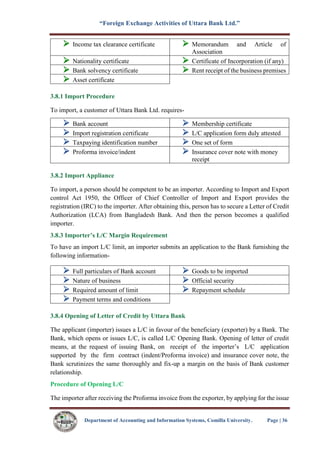 “Foreign Exchange Activities of Uttara Bank Ltd.”
Department of Accounting and Information Systems, Comilla University. Page | 36
 Income tax clearance certificate  Memorandum and Article of
Association
 Nationality certificate  Certificate of Incorporation (if any)
 Bank solvency certificate  Rent receipt of the business premises
 Asset certificate
3.8.1 Import Procedure
To import, a customer of Uttara Bank Ltd. requires-
 Bank account  Membership certificate
 Import registration certificate  L/C application form duly attested
 Taxpaying identification number  One set of form
 Proforma invoice/indent  Insurance cover note with money
receipt
3.8.2 Import Appliance
To import, a person should be competent to be an importer. According to Import and Export
control Act 1950, the Officer of Chief Controller of Import and Export provides the
registration (IRC) to the importer. After obtaining this, person has to secure a Letter of Credit
Authorization (LCA) from Bangladesh Bank. And then the person becomes a qualified
importer.
3.8.3 Importer’s L/C Margin Requirement
To have an import L/C limit, an importer submits an application to the Bank furnishing the
following information-
 Full particulars of Bank account  Goods to be imported
 Nature of business  Official security
 Required amount of limit  Repayment schedule
 Payment terms and conditions
3.8.4 Opening of Letter of Credit by Uttara Bank
The applicant (importer) issues a L/C in favour of the beneficiary (exporter) by a Bank. The
Bank, which opens or issues L/C, is called L/C Opening Bank. Opening of letter of credit
means, at the request of issuing Bank, on receipt of the importer’s L/C application
supported by the firm contract (indent/Proforma invoice) and insurance cover note, the
Bank scrutinizes the same thoroughly and fix-up a margin on the basis of Bank customer
relationship.
Procedure of Opening L/C
The importer after receiving the Proforma invoice from the exporter, by applying for the issue
 