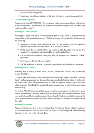 “Foreign Exchange Activities of Uttara Bank Ltd.”
Department of Accounting and Information Systems, Comilla University. Page | 38
recovered from the applicant.
Mentioning rate of interest clearly in the letter of credit in case of issuance of L/C.
Liability of Issuing Bank
As per article 9(a) of UCPDC 600, “An irrevocable credit constitutes a definite undertaking
of the issuing Bank, provided that the stipulated documents comply with the terms and
conditions of the credit.”
Advising of Letter of Credit
Advising L/C means forwarding of a documentary letter of credit which is received from the
issuing Bank to the beneficiary (exporter). Before advising a L/C, the advising Bank must see
the following-
Signature of issuing Bank officials on the L/C and verified with the specimen
signature book of the said Bank when L/C is received by airmail.
If the export L/C is intended to be an operative cable L/C, test code on the L/C
invariably be agreed and authenticated by two authorized officers.
L/C scrutinized thoroughly complying with the requisites of concerned UCPDC
provisions.
Entry made in the L/C advising register.
L/C advised to the beneficiary (exporter) promptly and advising charges recovered.
Advising Bank’s Liability
Advising Bank’s liability is fixed up in Uniform Customs and Practice for Documentary
Credits (UCPDC):-
I. Article 7(a): A credit may be advised to a beneficiary through another Bank (the “advising
Bank”) without engagement on the part of the advising Bank, but that Bank, if it elects to
advise the credit, shall take reasonable care to check the apparent authenticity of the credit
which it advises. If the Bank elects not to advise the credit, it must so inform the issuing Bank
without delay.
II. Article 7(b): If the advising Bank cannot establish such apparent authenticity it must
inform, without delay, the Bank from which the instructions have been received that it has
been unable to establish the authenticity of the credit and if it elects nonetheless to advise the
credit it must inform the beneficiary that it has not been able to establish the authenticity of
the credit.
Adding Confirmation
Adding confirmation is done by the confirming Bank. Confirming Bank is a Bank which adds
its confirmation to the credit and it is done at the request of the issuing Bank. The confirming
Bank may or may not be the advising Bank.
 