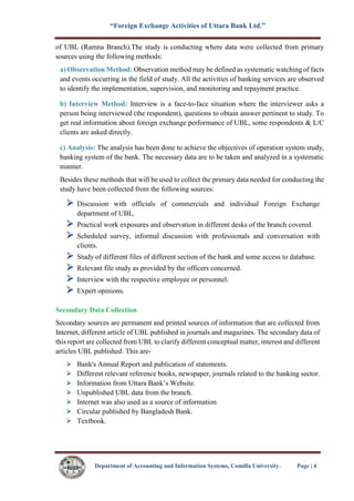 “Foreign Exchange Activities of Uttara Bank Ltd.”
Department of Accounting and Information Systems, Comilla University. Page | 4
of UBL (Ramna Branch).The study is conducting where data were collected from primary
sources using the following methods:
a) Observation Method: Observation method may be defined as systematic watching of facts
and events occurring in the field of study. All the activities of banking services are observed
to identify the implementation, supervision, and monitoring and repayment practice.
b) Interview Method: Interview is a face-to-face situation where the interviewer asks a
person being interviewed (the respondent), questions to obtain answer pertinent to study. To
get real information about foreign exchange performance of UBL, some respondents & L/C
clients are asked directly.
c) Analysis: The analysis has been done to achieve the objectives of operation system study,
banking system of the bank. The necessary data are to be taken and analyzed in a systematic
manner.
Besides these methods that will be used to collect the primary data needed for conducting the
study have been collected from the following sources:
 Discussion with officials of commercials and individual Foreign Exchange
department of UBL.
 Practical work exposures and observation in different desks of the branch covered.
 Scheduled survey, informal discussion with professionals and conversation with
clients.
 Study of different files of different section of the bank and some access to database.
 Relevant file study as provided by the officers concerned.
 Interview with the respective employee or personnel.
 Expert opinions.
Secondary Data Collection
Secondary sources are permanent and printed sources of information that are collected from
Internet, different article of UBL published in journals and magazines. The secondary data of
this report are collected from UBL to clarify different conceptual matter, interest and different
articles UBL published. This are-
Bank's Annual Report and publication of statements.
Different relevant reference books, newspaper, journals related to the banking sector.
Information from Uttara Bank’s Website.
Unpublished UBL data from the branch.
Internet was also used as a source of information.
Circular published by Bangladesh Bank.
Textbook.
 