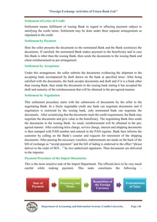 “Foreign Exchange Activities of Uttara Bank Ltd.”
Department of Accounting and Information Systems, Comilla University. Page | 40
Settlement of Letter of Credit
Settlement means fulfilment of issuing Bank in regard to affecting payment subject to
satisfying the credit terms. Settlement may be done under three separate arrangements as
stipulated in the credit.
Settlement by Payment
Here the seller presents the documents to the nominated Bank and the Bank scrutinizes the
documents. If satisfied, the nominated Bank makes payment to the beneficiary and in case
this Bank is other than the issuing Bank, then sends the documents to the issuing Bank and
claim reimbursement as per arrangement.
Settlement by Acceptance
Under this arrangement, the seller submits the documents evidencing the shipment to the
accepting bank accompanied by draft drawn on the bank at specified tenor. After being
satisfied with the documents, the bank accepts documents and draft and if it is a bank other
than issuing Bank, then sends the documents to the issuing bank stating it has accepted the
draft and maturity of the reimbursement that will be obtained in the pre-agreed manner.
Settlement by Negotiation
This settlement procedure starts with the submission of documents by the seller to the
negotiating Bank. In a freely negotiable credit any bank can negotiate documents and if
negotiation is restricted by the issuing bank, only nominated bank can negotiate the
documents. After scrutinizing that the documents meet the credit requirement, the Bank may
negotiate the documents and give value to the beneficiary. The negotiating Bank then sends
the documents to the issuing Bank. As usual, reimbursement will be obtained in the pre-
agreed manner. After realizing telex charge, service charge, interest and shipping documents
is then stamped with PAD number and entered in the PAD register. Bank then informs the
customer by calling on the Bank’s counter and requests for retirement of the shipping
documents. After passing the necessary vouchers, endorsements are made on the back of the
bill of exchange as “receipt payment” and the bill of lading is endorsed to the effect “please
deliver to the order of M/S…” by two authorized signatures. Then documents are delivered
to the importer.
Payment Procedure of the Import Documents
This is the most sensitive task of the Import Department. The officials have to be very much
careful while making payment. This tasks constitutes the following –
Date of
Payment
Preparing Sale
Memo
Requisition of
the Foreign
Currency
Transmission
of Telex
 