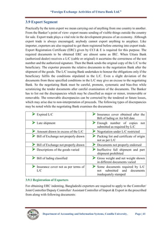 “Foreign Exchange Activities of Uttara Bank Ltd.”
Department of Accounting and Information Systems, Comilla University. Page | 41
3.9 Export Segment
Practically by the term export we mean carrying out of anything from one country to another.
From the Banker’s point of view- export means sending of visible things outside the country
for sale. Export trade plays a vital role in the development process of an economy. Although
export trade is always encouraged, anybody cannot export anything to anyplace. Like
importer, exporters are also required to get them registered before entering into export trade.
Export Registration Certificate (ERC) given by CCI & E is required for this purpose. The
required documents to be obtained ERC are almost same as IRC. When Uttara Bank
(authorized dealer) receives a L/C (cable or original) it ascertains the correctness of the test
number and the authorized signature. Then the Bank sends the original copy of the L/C to the
beneficiary. The exporter presents the relative documents to the negotiation Bank after the
shipment of the goods. The L/C issuing Bank undertakes to honour the obligations only if the
beneficiary fulfils the conditions stipulated in the L/C. Even a slight deviation of the
documents from these specified conditions in the L/C may give an excuse to the negotiating
Bank. So the negotiating Bank must be careful, promote, systematic and bias-free while
scrutinizing the tender documents after careful examination of the documents. The Banker
has to list out the discrepancies which may be classified as major or minor, irremovable or
removable. The removable discrepancies can be corrected by the tendered or future losses,
which may arise due to non-interpretation of proceeds. The following types of discrepancies
may be noted while the negotiating Bank examines the documents:
 Expired L/C  Insurance cover obtained after the
Bill of lading or Air bill date
 Late shipment  Enough number of copies not
submitted as required by L/C
 Amount drawn in excess of the L/C  Negotiation under L/C restricted
 Bill of Exchange not properly drawn  Packing list and certificate of origin
not as per L/C
 Bill of Exchange not properly drawn  Documents not properly endorsed
 Descriptions of the goods varied  Ineffective full shipment and part
shipment prohibited
 Bill of lading classified  Gross weight and net weight shown
in different documents varied
 Insurance cover not as per terms of
L/C
 Some documents required by L/C
not submitted and documents
inadequately stamped
3.9.1 Registration of Exporters
For obtaining ERC indenting, Bangladeshi exporters are required to apply to the Controller/
Joint Controller/Deputy Controller/ Assistant Controller of Import & Export in the prescribed
from along with following documents:
 