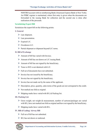 “Foreign Exchange Activities of Uttara Bank Ltd.”
Department of Accounting and Information Systems, Comilla University. Page | 44
NOSTRO account with its reimbursing Bank (American Express Bank in New York).
An FDBC register is maintained, where first entry is given when the documents are
forwarded to the issuing Bank for collection and the second one is done after
realization of the proceeds.
Scrutinizing Export Bill
Scrutinizes the export bill on the following points:
I. General
Late shipment.
Late presentation.
Expired L/C.
Overdrawn L/C.
Partial shipment or shipment beyond L/C terms.
II. Bill of Exchange
Amount of bill has varied with Invoice.
Amount of bill has not drawn on L/C issuing Bank.
Amount of bill has not signed by the beneficiary.
Tenor or B/E is not identical with L/C.
Full set of documents have not submitted.
Invoice has not issued by the beneficiary.
Invoice has not signed by the beneficiary.
Invoice has not made out by the name of the applicant.
Description, price, quantity, sales terms of the goods are not correspond to the credit.
Not marked one fold as original.
Shipping marks have varied with B/L & Packing list.
III. Packing List
Gross weight, net weight & measurement, number of cartoons/packages are varied
with B/L, have not marked one fold as original and have not signed by the beneficiary.
Shipping marks have varied with B/L.
IV. Bill of Lading/ Airway Bill
Full set of bill has not submitted.
B/L has not drawn or endorsed.
 
