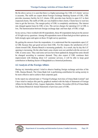 “Foreign Exchange Activities of Uttara Bank Ltd.”
Department of Accounting and Information Systems, Comilla University. Page | 59
By the above survey it is seen that there is a higher percentage for; UBL L/C clients’ service
is accurate, The staffs are expert about Foreign Exchange Banking System of UBL, UBL
provides insurance facility for L/C clients, UBL provides loan facility to open L/C to their
respected clients, The staffs of UBL are very helpful to their clients, Clients have to wait less
time to get the Services, The margin policy of UBL is completely satisfactory, The interest
rate charged against loans by UBL is low, The service charges for operating L/C in UBL is
low, The harmonization between foreign exchange dept. and loan dept. of UBL is high.
In my survey, I have worked with 40 respondents, those 40 respondents had given the answer
of 10 right survey questions. Among 40 respondents most of them had given their opinion as
both strongly agree and agree on those 10 right survey questions.
By getting the answers from the respondents, it is understood that the respondents open L/C
in UBL because they get good services form UBL. For this impact, the satisfaction of L/C
clients toward UBL, Ramna Branch is increasing gradually. As a result, day by day the L/C
opening is increasing. On the other hand, some clients were not satisfied with the services of
UBL in some cases. They said some services have been updated & changed but some should
be changed according to customer demand. They also expect if UBL continues their
improvement with thinking about L/C customer services, it will be able to keep good
contribution in Banking Sector of Bangladesh as a historical preference.
4.2 Analysis of the Foreign Affairs
During my internship period, I tried to observe banking foreign exchange activities of the
UBL, Ramna Branch. The Uttara Bank Ltd. is performing contribution for caring society to
be more effective and to achieve their corporate goal.
In the report my selected topic is “Foreign Exchange Activities of Uttara Bank Limited” and
I have tried to analyze this part by graphical method with the help of Statement of Foreign
Affairs for the Month of July, August, September, October, November (2014) of Uttara Bank
Ltd, Ramna Branch & Annual Statements of previous years of UBL.
 