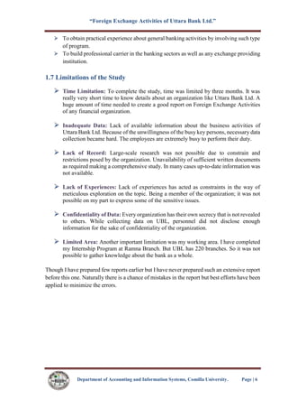 “Foreign Exchange Activities of Uttara Bank Ltd.”
Department of Accounting and Information Systems, Comilla University. Page | 6
To obtain practical experience about general banking activities by involving such type
of program.
To build professional carrier in the banking sectors as well as any exchange providing
institution.
1.7 Limitations of the Study
Time Limitation: To complete the study, time was limited by three months. It was
really very short time to know details about an organization like Uttara Bank Ltd. A
huge amount of time needed to create a good report on Foreign Exchange Activities
of any financial organization.
Inadequate Data: Lack of available information about the business activities of
Uttara Bank Ltd. Because of the unwillingness of the busy key persons, necessary data
collection became hard. The employees are extremely busy to perform their duty.
Lack of Record: Large-scale research was not possible due to constrain and
restrictions posed by the organization. Unavailability of sufficient written documents
as required making a comprehensive study. In many cases up-to-date information was
not available.
Lack of Experiences: Lack of experiences has acted as constraints in the way of
meticulous exploration on the topic. Being a member of the organization; it was not
possible on my part to express some of the sensitive issues.
Confidentiality of Data: Every organization has their own secrecy that is not revealed
to others. While collecting data on UBL, personnel did not disclose enough
information for the sake of confidentiality of the organization.
Limited Area: Another important limitation was my working area. I have completed
my Internship Program at Ramna Branch. But UBL has 220 branches. So it was not
possible to gather knowledge about the bank as a whole.
Though I have prepared few reports earlier but I have never prepared such an extensive report
before this one. Naturally there is a chance of mistakes in the report but best efforts have been
applied to minimize the errors.
 