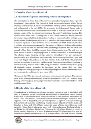 “Foreign Exchange Activities of Uttara Bank Ltd.”
Department of Accounting and Information Systems, Comilla University. Page | 7
2. Overview of the Uttara Bank Ltd.
2.1 Historical Background of Banking Industry of Bangladesh
The formally known ‘State Bank of Pakistan’ was renamed as ‘Bangladesh Bank’ right after
Bangladesh’s independence. The Bangladesh Bank automatically became official foreign
exchange reserve institute. It was too accountable for currency control, monitoring exchange
and credit control. In the early 1970s, the government decided to permit foreign banks to
continue their business and nationalize the local banks. In that very decade of 1970s, the
primary concern of the government was to develop the country’s agricultural industry. This
resulted in the ‘Krishi Bank’ extending loans to more farmers. In the later decades, however,
the county’s focus shifted to industrialization; resulting in various difficulties in the economic
growth process. Lack of proper private activity guidelines and proper methods on loan giving
were more significant of these problems. It was not until the late 1980s that these difficulties
were being overcome and compensated for the agro sector. However the financial institutions
failed to recover the loans the industrial sector. Interestingly, Grameen Bank has set an ideal
example of how things should be managed during this devastating time. The bank gave out
small amount of loans to the poor population in order for themselves to be self-employed.
The selection process for giving out these loans was extraordinary. They gave loans mostly
to women who were subordinated; these women became self-employed and hence paid back
when were helped with guidance to run their business. In the mid ‘1980s, the government
adopted new policies for recovery. It did not work. Government-owned banks continued to
fail on recovering the loans. In the 1990s, many private banks started to emerge. Local group
of companies became aggressive in investment so the money flow was rather
big. Bangladesh Bank played key role in managing these private banks with modern outlook.
As consciences the banking sector grew many folds.
Throughout the 2000s, governments maintained positive economic policies. The economy
grew, so did the Bangladesh's banking sector and business sector. Since 2011 however, many
banking scams took place, mainly at government owned banks. This created a bad vibe which
is still to recover from.
2.2Profile of the Uttara Bank Ltd.
Uttara Bank-one of the largest and oldest private-sector commercial bank in Bangladesh, with
years of experience. At first Uttara Bank was established in 1964 named Eastern Banking
Corporation. After liberation war it named Uttara Bank. In 1984 published market share and
named Uttara Bank Limited. Uttara Bank is one of the oldest and largest commercial banks
in private sector in Bangladesh, with years of experience. Adaptation of modern technology
both in terms of equipment and banking practice ensures efficient service to clients. 220
branches at home and 600 affiliates worldwide create efficient networking and reach
capability. Uttara Bank is a bank that serves both clients and country. The bank is listed in
the Dhaka Stock Exchange Limited and Chittagong Stock Exchange Limited as a publicly
quoted company for trading of its shares. It operates through 220 fully computerized branches
ensuring best possible and fastest services to its valued clients. The bank has more than 600
 