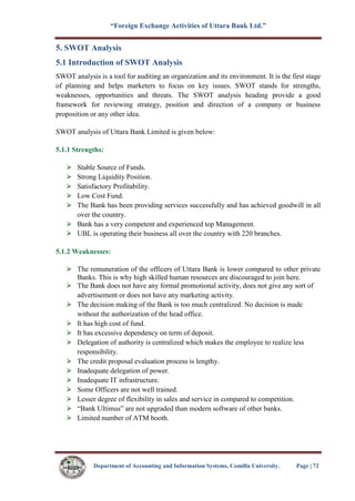 “Foreign Exchange Activities of Uttara Bank Ltd.”
Department of Accounting and Information Systems, Comilla University. Page | 72
5. SWOT Analysis
5.1 Introduction of SWOT Analysis
SWOT analysis is a tool for auditing an organization and its environment. It is the first stage
of planning and helps marketers to focus on key issues. SWOT stands for strengths,
weaknesses, opportunities and threats. The SWOT analysis heading provide a good
framework for reviewing strategy, position and direction of a company or business
proposition or any other idea.
SWOT analysis of Uttara Bank Limited is given below:
5.1.1 Strengths:
Stable Source of Funds.
Strong Liquidity Position.
Satisfactory Profitability.
Low Cost Fund.
The Bank has been providing services successfully and has achieved goodwill in all
over the country.
Bank has a very competent and experienced top Management.
UBL is operating their business all over the country with 220 branches.
5.1.2 Weaknesses:
The remuneration of the officers of Uttara Bank is lower compared to other private
Banks. This is why high skilled human resources are discouraged to join here.
The Bank does not have any formal promotional activity, does not give any sort of
advertisement or does not have any marketing activity.
The decision making of the Bank is too much centralized. No decision is made
without the authorization of the head office.
It has high cost of fund.
It has excessive dependency on term of deposit.
Delegation of authority is centralized which makes the employee to realize less
responsibility.
The credit proposal evaluation process is lengthy.
Inadequate delegation of power.
Inadequate IT infrastructure.
Some Officers are not well trained.
Lesser degree of flexibility in sales and service in compared to competition.
“Bank Ultimus” are not upgraded than modern software of other banks.
Limited number of ATM booth.
 