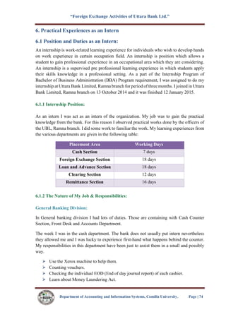 “Foreign Exchange Activities of Uttara Bank Ltd.”
Department of Accounting and Information Systems, Comilla University. Page | 74
6. Practical Experiences as an Intern
6.1 Position and Duties as an Intern:
An internship is work-related learning experience for individuals who wish to develop hands
on work experience in certain occupation field. An internship is position which allows a
student to gain professional experience in an occupational area which they are considering.
An internship is a supervised pre professional learning experience in which students apply
their skills knowledge in a professional setting. As a part of the Internship Program of
Bachelor of Business Administration (BBA) Program requirement, I was assigned to do my
internship at Uttara Bank Limited, Ramna branch for period of three months. I joined in Uttara
Bank Limited, Ramna branch on 13 October 2014 and it was finished 12 January 2015.
6.1.1 Internship Position:
As an intern I was act as an intern of the organization. My job was to gain the practical
knowledge from the bank. For this reason I observed practical works done by the officers of
the UBL, Ramna branch. I did some work to familiar the work. My learning experiences from
the various departments are given in the following table:
Placement Area Working Days
Cash Section 7 days
Foreign Exchange Section 18 days
Loan and Advance Section 18 days
Clearing Section 12 days
Remittance Section 16 days
6.1.2 The Nature of My Job & Responsibilities:
General Banking Division:
In General banking division I had lots of duties. Those are containing with Cash Counter
Section, Front Desk and Accounts Department.
The week I was in the cash department. The bank does not usually put intern nevertheless
they allowed me and I was lucky to experience first-hand what happens behind the counter.
My responsibilities in this department have been just to assist them in a small and possibly
way.
Use the Xerox machine to help them.
Counting vouchers.
Checking the individual EOD (End of day journal report) of each cashier.
Learn about Money Laundering Act.
 