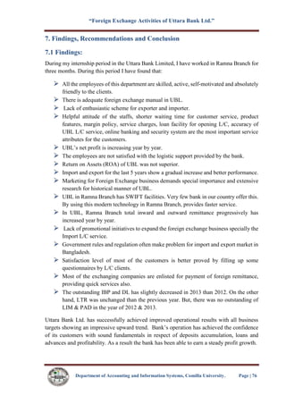 “Foreign Exchange Activities of Uttara Bank Ltd.”
Department of Accounting and Information Systems, Comilla University. Page | 76
7. Findings, Recommendations and Conclusion
7.1 Findings:
During my internship period in the Uttara Bank Limited, I have worked in Ramna Branch for
three months. During this period I have found that:
All the employees of this department are skilled, active, self-motivated and absolutely
friendly to the clients.
There is adequate foreign exchange manual in UBL.
Lack of enthusiastic scheme for exporter and importer.
Helpful attitude of the staffs, shorter waiting time for customer service, product
features, margin policy, service charges, loan facility for opening L/C, accuracy of
UBL L/C service, online banking and security system are the most important service
attributes for the customers.
UBL’s net profit is increasing year by year.
The employees are not satisfied with the logistic support provided by the bank.
Return on Assets (ROA) of UBL was not superior.
Import and export for the last 5 years show a gradual increase and better performance.
Marketing for Foreign Exchange business demands special importance and extensive
research for historical manner of UBL.
UBL in Ramna Branch has SWIFT facilities. Very few bank in our country offer this.
By using this modern technology in Ramna Branch, provides faster service.
In UBL, Ramna Branch total inward and outward remittance progressively has
increased year by year.
Lack of promotional initiatives to expand the foreign exchange business specially the
Import L/C service.
Government rules and regulation often make problem for import and export market in
Bangladesh.
Satisfaction level of most of the customers is better proved by filling up some
questionnaires by L/C clients.
Most of the exchanging companies are enlisted for payment of foreign remittance,
providing quick services also.
The outstanding IBP and DL has slightly decreased in 2013 than 2012. On the other
hand, LTR was unchanged than the previous year. But, there was no outstanding of
LIM & PAD in the year of 2012 & 2013.
Uttara Bank Ltd. has successfully achieved improved operational results with all business
targets showing an impressive upward trend. Bank’s operation has achieved the confidence
of its customers with sound fundamentals in respect of deposits accumulation, loans and
advances and profitability. As a result the bank has been able to earn a steady profit growth.
 