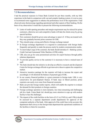“Foreign Exchange Activities of Uttara Bank Ltd.”
Department of Accounting and Information Systems, Comilla University. Page | 77
7.2 Recommendations:
I had the practical exposure in Uttara Bank Limited for just three months, with my little
experience in the bank in comparison with vast and complex banking system; it is not so easy
to recommend some suggestions to enhance the performance level of the organization. I had
observed some shortcomings regarding operational and other aspects of their banking. On the
basis of my observation I would like to present the following recommendations.
Letter of credit opening procedure and margin requirement may be relaxed for prime
customers, otherwise new and competitive banks will take the clients away by giving
special facilities.
New customers should be given some advantage to open L/C. If they are treated well,
they may gradually become prime customer for UBL.
They should setup a strong and effective foreign exchange manual.
In foreign exchange department it is required to communicate with foreign banks
frequently and quickly to make the process easily by modern communication media.
To meet today's urge of the customer, the bank should introduce E - Banking system,
Credit Card and Automated Teller Machine (ATM) widely.
UBL also can go for some promotional activities for export business through public
relations department.
To provide quality service to the customer it is necessary to have a trained team of
staff.
The bank should take the initiative to develop an effective research and development
Centre for foreign exchange officials to get innovative ideas to capture the competitive
market.
Attractive incentive package for the exporter will help to increase the export and
accordingly it will diminish the balance of payment gap of UBL.
In our country financial problem is a great constraint in foreign trade. UBL is very
conservative for post-shipment finance. If bank stays in liberal position, prime
exporters can easily over come from financial constraint.
Bank can provide foreign market reports, which will enable the exporter to evaluate
the demand for their products in foreign countries.
Foreign exchange operation is more dynamic, less time-consuming and challenging
job for a bank. Uttara Bank Ltd. should pay more attention to cope up with modern
facility to face the challenges.
The request of the credit facilities in the form of L/C (s), PAD (s), and LTR(s) should
be assessed by a separate department (credit department) for approval of the
competent authority of the bank. After approval of the credit lines in the account, this
department shall convey to the foreign trade department the operational conditions of
the facilities to them for execution.
 