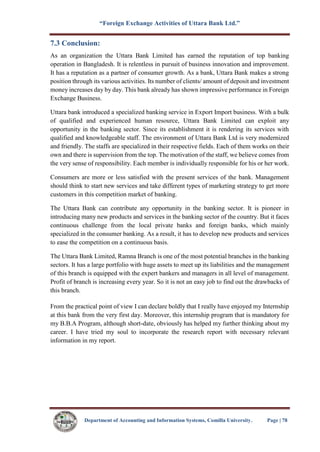 “Foreign Exchange Activities of Uttara Bank Ltd.”
Department of Accounting and Information Systems, Comilla University. Page | 78
7.3 Conclusion:
As an organization the Uttara Bank Limited has earned the reputation of top banking
operation in Bangladesh. It is relentless in pursuit of business innovation and improvement.
It has a reputation as a partner of consumer growth. As a bank, Uttara Bank makes a strong
position through its various activities. Its number of clients/ amount of deposit and investment
money increases day by day. This bank already has shown impressive performance in Foreign
Exchange Business.
Uttara bank introduced a specialized banking service in Export Import business. With a bulk
of qualified and experienced human resource, Uttara Bank Limited can exploit any
opportunity in the banking sector. Since its establishment it is rendering its services with
qualified and knowledgeable staff. The environment of Uttara Bank Ltd is very modernized
and friendly. The staffs are specialized in their respective fields. Each of them works on their
own and there is supervision from the top. The motivation of the staff, we believe comes from
the very sense of responsibility. Each member is individually responsible for his or her work.
Consumers are more or less satisfied with the present services of the bank. Management
should think to start new services and take different types of marketing strategy to get more
customers in this competition market of banking.
The Uttara Bank can contribute any opportunity in the banking sector. It is pioneer in
introducing many new products and services in the banking sector of the country. But it faces
continuous challenge from the local private banks and foreign banks, which mainly
specialized in the consumer banking. As a result, it has to develop new products and services
to ease the competition on a continuous basis.
The Uttara Bank Limited, Ramna Branch is one of the most potential branches in the banking
sectors. It has a large portfolio with huge assets to meet up its liabilities and the management
of this branch is equipped with the expert bankers and managers in all level of management.
Profit of branch is increasing every year. So it is not an easy job to find out the drawbacks of
this branch.
From the practical point of view I can declare boldly that I really have enjoyed my Internship
at this bank from the very first day. Moreover, this internship program that is mandatory for
my B.B.A Program, although short-date, obviously has helped my further thinking about my
career. I have tried my soul to incorporate the research report with necessary relevant
information in my report.
 