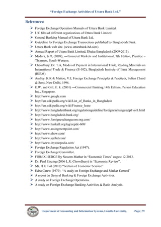 “Foreign Exchange Activities of Uttara Bank Ltd.”
Department of Accounting and Information Systems, Comilla University. Page | 79
References:
Foreign Exchange Operation Manuals of Uttara Bank Limited.
L/C files of different organizations of Uttara Bank Limited.
General Banking Manual of Uttara Bank Ltd.
Guideline for Foreign Exchange Transactions published by Bangladesh Bank.
Uttara Bank web site. (www.uttarabank-bd.com).
Annual Report of Uttara Bank Limited, Dhaka Bangladesh (2009-2013).
Madura, Jeff, (2009), ―Financial Markets and Institutions‖, 7th Edition, Prentice –
Thomson, South-Western.
Choudhury, Dr. T.A, Modes of Payment in International Trade, Reading Materials on
International Trade & Finance (E-102), Bangladesh Institute of Bank Management
(BIBM)
Andley, K.K & Mattoo, V.J, Foreign Exchange Principles & Practices, Sultan Chand
& Sons, New Delhi, 1996.
E.W. and Gill, E. k. (2001) ―Commercial Banking.14th Edition; Person Education
Inc., Singapore.
http://www.google.com
http://en.wikipedia.org/wiki/List_of_Banks_in_Bangladesh
http://en.wikipedia.org/wiki/Finance_lease
http://www.bangladeshbank.org/regulationguideline/foreignexchange/app1vol1.html
http://www.bangladesh-bank.org/
http://www.foreignexchangecom.org.com/
http://www.bankall.org/tag/ucpdc-600/
http://www.assingmentpoint.com/
http://www.ehow.com/
http://www.scribd.com/
http://www.investopedia.com/
Foreign Exchange Regulation Act (1947).
Foreign Exchange Committee.
FOREX HEDGE By Naveen Mathur in “Economic Times” august 12 2013.
Dr. Paul Einzing (2006 L.R. Chowdhury) in “Economic Review”.
Mr. H.E Evit (2010) “Section of Economic Science”
Edna Carew (1979)- “A study on Foreign Exchange and Market Control”
A report on General Banking & Foreign Exchange Activities.
A study on Foreign Exchange Operations.
A study on Foreign Exchange Banking Activities & Ratio Analysis.
 