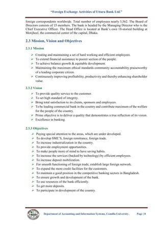 “Foreign Exchange Activities of Uttara Bank Ltd.”
Department of Accounting and Information Systems, Comilla University. Page | 8
foreign correspondents worldwide. Total number of employees nearly 3,562. The Board of
Directors consists of 15 members. The bank is headed by the Managing Director who is the
Chief Executive Officer. The Head Office is located at Bank’s own 18-storied building at
Motijheel, the commercial center of the capital, Dhaka.
2.3 Mission, Vision and Objectives
2.3.1 Mission
 Creating and maintaining a set of hard working and efficient employees.
 To extend financial assistance to poorer section of the people.
 To achieve balance growth & equitable development.
 Maintaining the maximum ethical standards community accountability praiseworthy
of a leading corporate citizen.
 Continuously improving profitability, productivity and thereby enhancing shareholder
value.
2.3.2 Vision
 To provide quality service to the customer.
 To set high standard of integrity.
 Bring total satisfaction to its clients, sponsors and employees.
 To be leading commercial bank in the country and contribute maximum of the welfare
for the people of the country.
 Prime objective is to deliver a quality that demonstrates a true reflection of its vision.
 Excellence in banking.
2.3.3 Objectives
 Paying special attention to the areas, which are under developed.
 To develop SME’S, foreign remittance, foreign trade.
 To increase industrialization in the country.
 To provide employment opportunities.
 To make people more of mind to have saving habits.
 To increase the services (backed by technology) by efficient employees.
 To increase deposit mobilization.
 For smooth functioning of foreign trade, establish large foreign network.
 To expand the more credit facilities for the customers.
 To maintain a good position in the competitive banking sectors in Bangladesh.
 To ensure growth and development of the bank.
 To use resources of the bank efficiently.
 To get more deposits.
 To participate in development of the country.
 