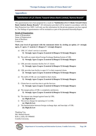 “Foreign Exchange Activities of Uttara Bank Ltd.”
Department of Accounting and Information Systems, Comilla University. Page | 80
Appendices:
This questionnaires have been prepared for a result on “Satisfaction of L/C Clients Toward Uttara
Bank Limited, Ramna Branch.” All information provided will be treated in accordance with the
Data Protection Law 2009. I will only use this information for the private purposes you have agreed
to. The findings of questionnaires will be included as a part of the presented Internship Report.
Details of Organization:
Name of Respondent:
Name of Organization:
Item of Business:
Contact no:
Mark your level of agreement with the statements below by circling an option. (1= strongly
agree, 2= agree, 3= neutral, 4= disagree 5 = strongly disagree)
a) UBL L/C client’s service is accurate.
1) Strongly Agree 2) agree 3) neutral 4) Disagree 5) Strongly Disagree
b) The staffs are expert about Foreign Exchange Banking System of UBL.
1) Strongly Agree 2) agree 3) neutral 4) Disagree 5) Strongly Disagree
c) UBL provides insurance facility for L/C clients.
1) Strongly Agree 2) agree 3) neutral 4) Disagree 5) Strongly Disagree
d) UBL provides loan facility to open L/C to their respected clients.
2) Strongly Agree 2) agree 3) neutral 4) Disagree 5) Strongly Disagree
e) The staffs of UBL are very helpful to their clients.
1) Strongly Agree 2) agree 3) neutral 4) Disagree 5) Strongly Disagree
f) Clients have to wait less time to get the Services.
1) Strongly Agree 2) agree 3) neutral 4) Disagree 5) Strongly Disagree
g) The margin policy of UBL is completely satisfactory.
1) Strongly Agree 2) agree 3) neutral 4) Disagree 5) Strongly Disagree
h) The interest rate charged against loans by UBL:
(a) High (b) Low
i) The service charges for operating L/C in UBL:
(a) High (b) Low
j) The harmonization between foreign exchange dept. and loan dept. of UBL:
(b) High (b) Low
Thanking You,
Md. Mehedi Hassan
B.B.A. (AIS), ID- 0906045
Comilla University.
“Satisfaction of L/C Clients Toward Uttara Bank Limited, Ramna Branch”
 