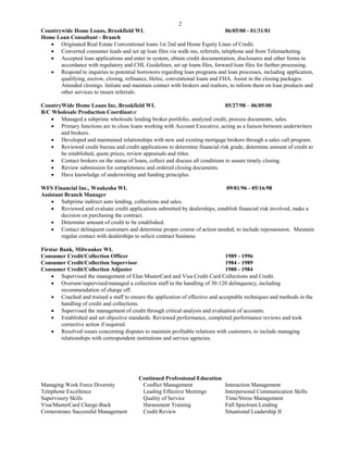 2
Countrywide Home Loans, Brookfield WI. 06/05/00 - 01/31/01
Home Loan Consultant - Branch
 Originated Real Estate Conventional loans 1st 2nd and Home Equity Lines of Credit.
 Converted consumer leads and set up loan files via walk-ins, referrals, telephone and from Telemarketing.
 Accepted loan applications and enter in system, obtain credit documentation, disclosures and other forms in
accordance with regulatory and CHL Guidelines, set up loans files, forward loan files for further processing.
 Respond to inquiries to potential borrowers regarding loan programs and loan processes, including application,
qualifying, escrow, closing, refinance, Heloc, conventional loans and FHA. Assist in the closing packages.
Attended closings. Initiate and maintain contact with brokers and realtors, to inform them on loan products and
other services to insure referrals.
CountryWide Home Loans Inc, Brookfield WI. 05/27/98 – 06/05/00
B/C Wholesale Production Coordinator
 Managed a subprime wholesale lending broker portfolio, analyzed credit, process documents, sales.
 Primary functions are to close loans working with Account Executive, acting as a liaison between underwriters
and brokers.
 Developed and maintained relationships with new and existing mortgage brokers through a sales call program.
 Reviewed credit bureau and credit applications to determine financial risk grade, determine amount of credit to
be established, quote prices, review appraisals and titles.
 Contact brokers on the status of loans, collect and discuss all conditions to assure timely closing.
 Review submission for completeness and ordered closing documents.
 Have knowledge of underwriting and funding principles.
WFS Financial Inc., Waukesha WI. 09/01/96 - 05/16/98
Assistant Branch Manager
 Subprime indirect auto lending, collections and sales.
 Reviewed and evaluate credit applications submitted by dealerships, establish financial risk involved, make a
decision on purchasing the contract.
 Determine amount of credit to be established.
 Contact delinquent customers and determine proper course of action needed, to include repossession. Maintain
regular contact with dealerships to solicit contract business.
Firstar Bank, Milwaukee WI.
Consumer Credit/Collection Officer 1989 - 1996
Consumer Credit/Collection Supervisor 1984 - 1989
Consumer Credit/Collection Adjuster 1980 - 1984
 Supervised the management of Elan MasterCard and Visa Credit Card Collections and Credit.
 Oversaw/supervised/managed a collection staff in the handling of 30-120 delinquency, including
recommendation of charge off.
 Coached and trained a staff to ensure the application of effective and acceptable techniques and methods in the
handling of credit and collections.
 Supervised the management of credit through critical analysis and evaluation of accounts.
 Established and set objective standards. Reviewed performance, completed performance reviews and took
corrective action if required.
 Resolved issues concerning disputes to maintain profitable relations with customers, to include managing
relationships with correspondent institutions and service agencies.
Continued Professional Education
Managing Work Force Diversity Conflict Management Interaction Management
Telephone Excellence Leading Effective Meetings Interpersonal Communication Skills
Supervisory Skills Quality of Service Time/Stress Management
Visa/MasterCard Charge-Back Harassment Training Full Spectrum Lending
Cornerstones Successful Management Credit Review Situational Leadership II
 