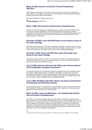http://www.thecentre.eu/site/index.cfm?BID=26&SID=1&TID=2&M...
4 of 4 12/8/2006 3:56 PM
March 21 2005: Seminar on the EU's Financial Perspectives
2007-2013
With Professor Iain Begg of the London School of Economics, author of a new Federal
Trust report on this subject; and Vasco Cal, of the cabinet of Financial Programming and
Budget Commissioner Dalia Grybauskaitë.
Download Professor Iain Begg's report here -
Begg_Report.pdf [ 882.48 Ko ]
March 3 2005: EU Accession and Economic Competitiveness
Launch of a report by the Group of Applied Economics (GEA) and the Romanian Centre
for Economic Policies (CEROPE) on the economic benefits of EU accession and the
contribution of the acceding countries to achieving the EU's competitiveness goals, with a
special focus on Romania. With the Romanian Information Centre in Brussels and the
British Embassy in Bucharest.
November 19 2004: Lunch with Will Hutton on the mid-term review of
the Lisbon Strategy
Will Hutton, Chief Executive of the Work Foundation, attended a working lunch to discuss
the conclusions of the High Level Group on the Lisbon Strategy, chaired by Wim Kok. Will
Hutton was rapporteur of the High Level Group's report, Facing the Challenge.
November 3 2004: Dinner with Wim Kok, Chair of the High Level
Group on the Lisbon Strategy
The Centre hosted a dinner for Wim Kok, former Prime Minister of the Netherlands and
Chair of the High Level Group on the Lisbon Strategy, on the eve of the presentation of
the Group's report to the European Council.
June 15 2004: Seminar and lunch with Philip Lowe, Director General
of DG Competition, European Commission
The seminar focused on the interaction between competitiveness and competition policy,
the impact of other policy areas on competition regulation, as well as the role of the
Competition Commissioner in the next Commission. Philip Lowe also discussed some of
the conclusions raised in a paper entitled ‘Problems and Process; EU Merger Review and
How To Use It', written by Mathew Heim (see PUBLICATIONS).
June 3 2004: Breakfast with Erkki Liikanen, European Commissioner
for Enterprise and Information Society
Commissioner Liikanen, who was about to leave Brussels to take up the post of Governor
of the Bank of Finland, gave a fascinating insight into his experience of interacting with
business during his two terms as a Commissioner.
March 16 2004: Lecture by Will Hutton - 'An Unfashionably Positive
View of Europe's Competitiveness'
On March 16, The Centre hosted a lecture by Will Hutton on Europe's competitiveness.
Will is Chief Executive of the Work Foundation and author of 'The State We're In' and 'The
World We're In', as well as the writer of an influential weekly column in The Observer. A
staunch defender of Europe's economic and social model, in his lecture he called upon
Europe to recognise that its core values ('stakeholder capitalism', the importance of the
public realm, mutuality of respect and the social contract) make us better and not worse
equipped to meet the challenges of globalisation.
© copyright The Centre 2006. The Centre - Avenue Marnix 22, B-1000 Brussels; tel +32 (0) 2 5480260; fax +32 (0) 2 5480261
 