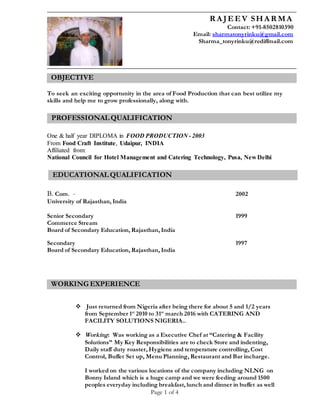 Page 1 of 4
To seek an exciting opportunity in the area of Food Production that can best utilize my
skills and help me to grow professionally, along with.
One & half year DIPLOMA in FOOD PRODUCTION - 2003
From Food Craft Institute, Udaipur, INDIA
Affiliated from:
National Council for Hotel Management and Catering Technology, Pusa, New Delhi
B. Com. - 2002
University of Rajasthan, India
Senior Secondary 1999
Commerce Stream
Board of Secondary Education, Rajasthan, India
Secondary 1997
Board of Secondary Education, Rajasthan, India
 Just returned from Nigeria after being there for about 5 and 1/2 years
from September 1st
2010 to 31st
march 2016 with CATERING AND
FACILITY SOLUTIONS NIGERIA..
 Working: Was working as a Executive Chef at “Catering & Facility
Solutions” My Key Responsibilities are to check Store and indenting,
Daily staff duty roaster, Hygiene and temperature controlling, Cost
Control, Buffet Set up, Menu Planning, Restaurant and Bar incharge.
I worked on the various locations of the company including NLNG on
Bonny Island which is a huge camp and we were feeding around 1500
peoples everyday including breakfast, lunch and dinner in buffet as well
R A JEEV SHA R MA
Contact: +91-8502810390
Email: sharmatonyrinku@gmail.com
Sharma_tonyrinku@rediffmail.com
OBJECTIVE
EDUCATIONAL QUALIFICATION
EDUCATIONAL QUALIFICATION
WORKING EXPERIENCE
PROFESSIONAL QUALIFICATION
EDUCATIONAL QUALIFICATION
 