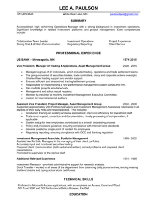 LEE A. PAULSON
651-470-9845 White Bear Lake, MN paulsonleea@gmail.com
SUMMARY
Accomplished, high performing Operations Manager with a strong background in investment operations.
Significant knowledge in related investment platforms and project management. Core competencies
include:
Collaborative Team Leader Investment Operations Project Experience
Strong Oral & Written Communication Regulatory Reporting Client Service
PROFESSIONAL EXPERIENCE
US BANK – Minneapolis, MN 1974-2015
Vice President, Manager of Trading & Operations, Asset Management Group 2008 - 2015
• Managed a group of 21 individuals, which included trading, operations and trade settlement teams.
• The group consisted of securities traders, trade controllers, proxy and corporate actions oversight,
Charles River trading support and vendor support.
• Ensured efficient and streamlined trading/settlement process.
• Responsible for implementing a new performance management system across the firm.
• Ran multiple projects simultaneously.
• Management and adhoc report requests.
• Member & presenter at monthly Investment Management Executive Committee.
• Liaison for internal/external auditors.
Assistant Vice President, Project Manager, Asset Management Group 2002 - 2008
Supported approximately 250 Portfolio Managers and Investment Management Associates nationwide in all
aspects of their daily roles and responsibilities. This included:
• Conducted training on existing and new applications; improved efficiency for Investment staff
• Trade error support, correction and documentation; timely processing of compensation, if
applicable
• System setup for new employees; contributed to a smooth onboarding process
• Policy and procedure guidance; ensuring compliance with internal bank standards
• General questions; single point of contact for employees
• Regulatory reporting; ensuring compliance with OCC and Banking regulation
Investment Management Associate, Portfolio Management 1999 - 2002
Assisted two Portfolio Managers in the managing of their client portfolios.
Accurately input and monitored securities trading.
Prepared client communication (both verbal and written), solved problems and prepared client
presentations.
Promoted to supervisor of the clerical staff.
Additional Relevant Experience 1974 - 1999
Investment Research - provided administrative support for research analysts.
Stock Transfer - worked in all areas of the department from balancing daily journal entries, issuing missing
dividend checks and typing actual stock certificates.
TECHNICAL SKILLS
Proficient in Microsoft Access applications, with an emphasis on Access, Excel and Word.
SEI Trust 3000 and SEI PerformanceStation Browser, FactSet
EDUCATION
High School, River Falls, WI
 