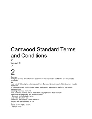 Camwood Standard Terms
and Conditions
V
ersion 9
.0
2Copyright
All Rights reserved. The information contained in this document is confidential and may also be
proprietary
and
trade secret. Without prior written approval from Camwood Limited no part of this document may be
reproduced
or transmitted in any form or by any means, included but not limited to electronic, mechanical,
photocopying or
recording or storage in any ret
rieval system of whatever nature. Use of any copyright notice does not imply
unrestricted access to any part of this document
. Camwood Limited’s trade names
used in this document are
trademarks of Camwood Limited. Other tra
demarks are acknowledged as the
p
roperty to their rightful owners.
Copyright © 2011
 