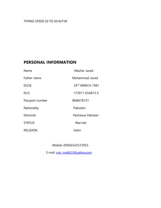 TYPING SPEED 50 TO 60 W.P.M
PERSONAL INFORMATION
Name Mazhar Javed
Father name Muhammad Javed
D.O.B 24th
MARCH 1981
N.I.C 173011-654813-5
Passport number BN8678131
Nationality Pakistani
Domicile Peshawar Pakistan
STATUS Married
RELIGION Islam
Mobile:-00966543572955
E mail: mzr_malik23@yahoo.com
 
