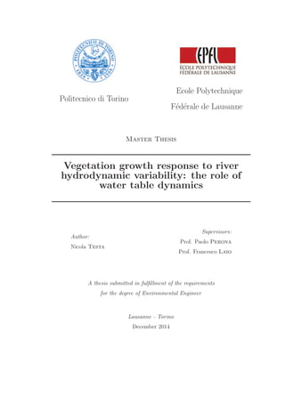 Politecnico di Torino
Ecole Polytechnique
F´ed´erale de Lausanne
Master Thesis
Vegetation growth response to river
hydrodynamic variability: the role of
water table dynamics
Author:
Nicola Testa
Supervisors:
Prof. Paolo Perona
Prof. Francesco Laio
A thesis submitted in fulﬁllment of the requirements
for the degree of Environmental Engineer
Lausanne - Torino
December 2014
 