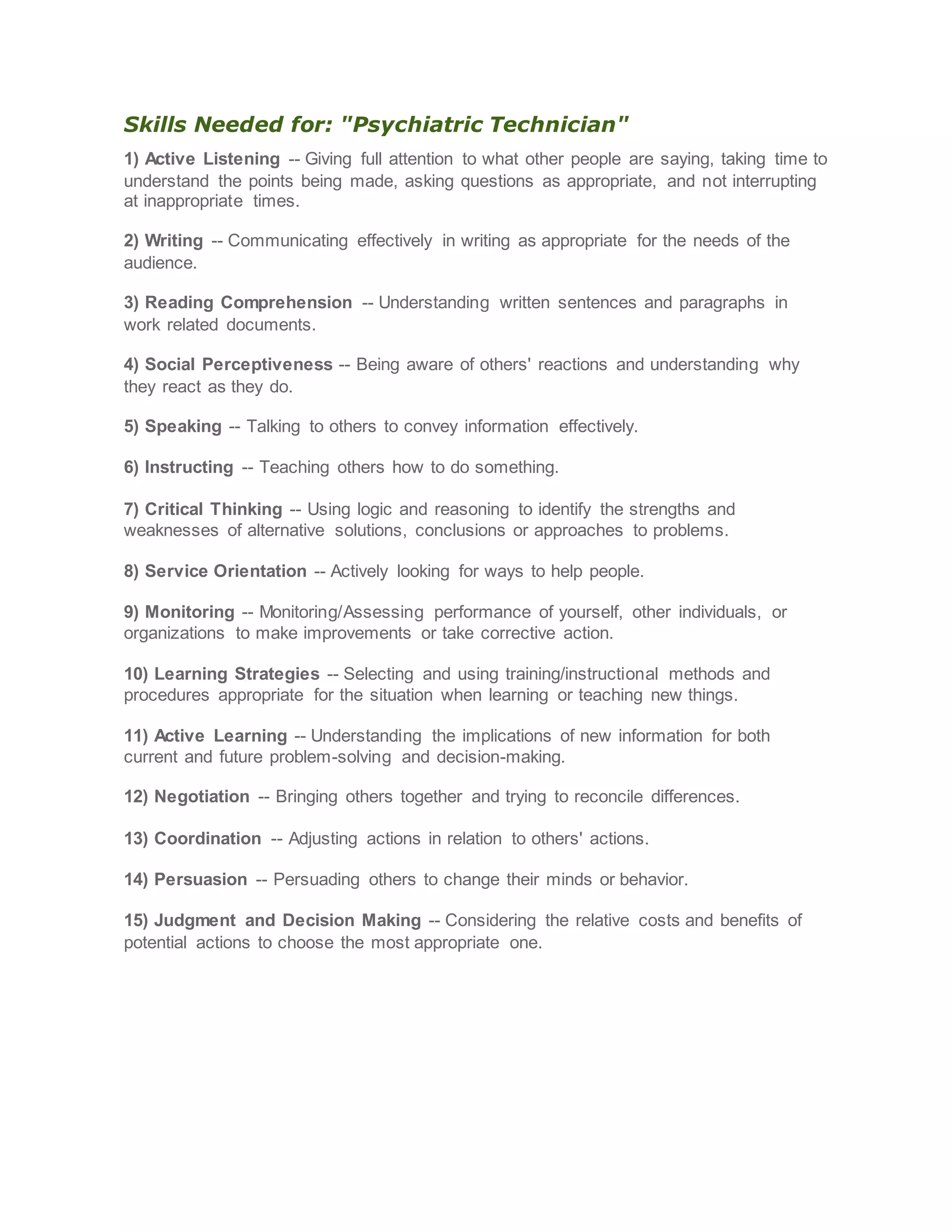 Skills Needed for: "Psychiatric Technician"
1) Active Listening -- Giving full attention to what other people are saying, taking time to
understand the points being made, asking questions as appropriate, and not interrupting
at inappropriate times.
2) Writing -- Communicating effectively in writing as appropriate for the needs of the
audience.
3) Reading Comprehension -- Understanding written sentences and paragraphs in
work related documents.
4) Social Perceptiveness -- Being aware of others' reactions and understanding why
they react as they do.
5) Speaking -- Talking to others to convey information effectively.
6) Instructing -- Teaching others how to do something.
7) Critical Thinking -- Using logic and reasoning to identify the strengths and
weaknesses of alternative solutions, conclusions or approaches to problems.
8) Service Orientation -- Actively looking for ways to help people.
9) Monitoring -- Monitoring/Assessing performance of yourself, other individuals, or
organizations to make improvements or take corrective action.
10) Learning Strategies -- Selecting and using training/instructional methods and
procedures appropriate for the situation when learning or teaching new things.
11) Active Learning -- Understanding the implications of new information for both
current and future problem-solving and decision-making.
12) Negotiation -- Bringing others together and trying to reconcile differences.
13) Coordination -- Adjusting actions in relation to others' actions.
14) Persuasion -- Persuading others to change their minds or behavior.
15) Judgment and Decision Making -- Considering the relative costs and benefits of
potential actions to choose the most appropriate one.
 