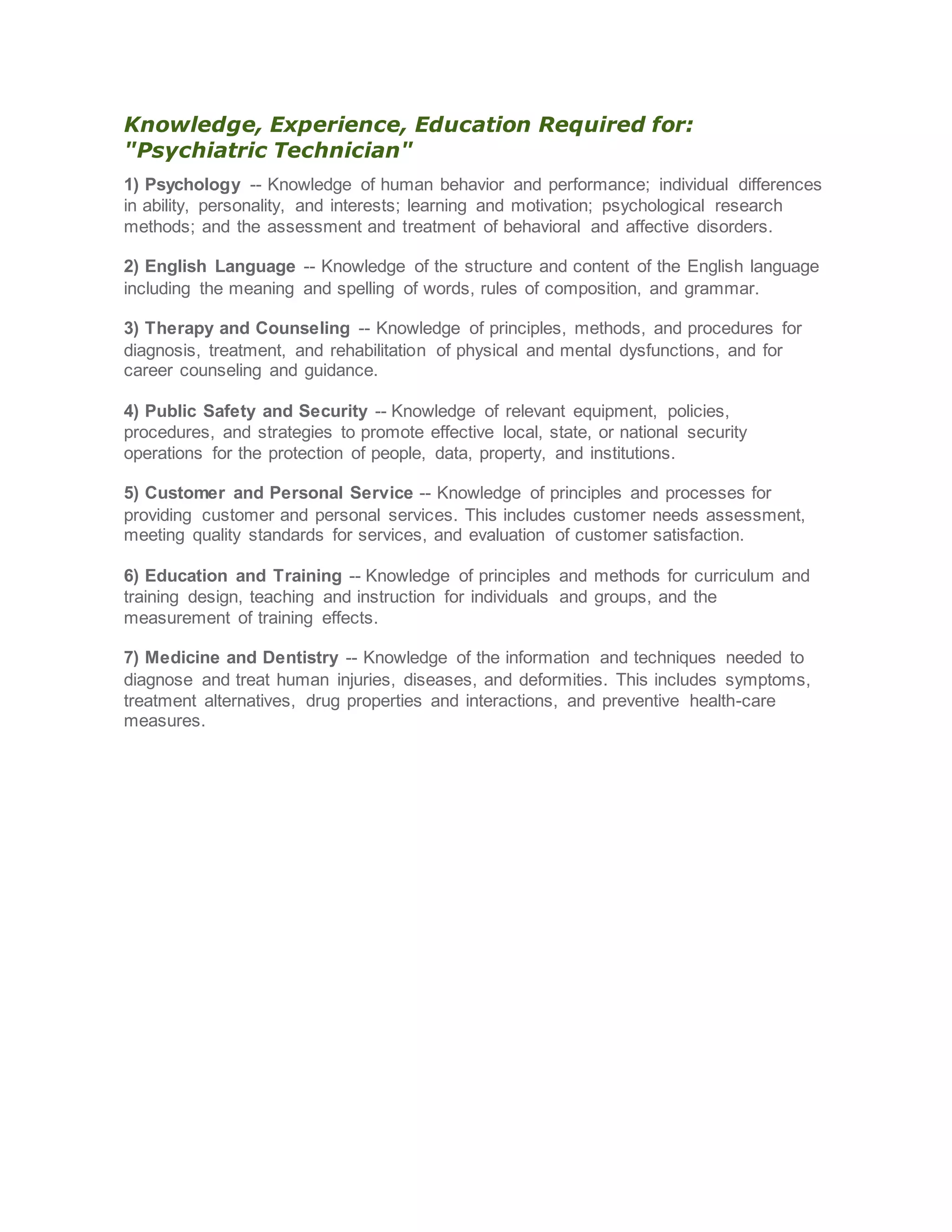 Knowledge, Experience, Education Required for:
"Psychiatric Technician"
1) Psychology -- Knowledge of human behavior and performance; individual differences
in ability, personality, and interests; learning and motivation; psychological research
methods; and the assessment and treatment of behavioral and affective disorders.
2) English Language -- Knowledge of the structure and content of the English language
including the meaning and spelling of words, rules of composition, and grammar.
3) Therapy and Counseling -- Knowledge of principles, methods, and procedures for
diagnosis, treatment, and rehabilitation of physical and mental dysfunctions, and for
career counseling and guidance.
4) Public Safety and Security -- Knowledge of relevant equipment, policies,
procedures, and strategies to promote effective local, state, or national security
operations for the protection of people, data, property, and institutions.
5) Customer and Personal Service -- Knowledge of principles and processes for
providing customer and personal services. This includes customer needs assessment,
meeting quality standards for services, and evaluation of customer satisfaction.
6) Education and Training -- Knowledge of principles and methods for curriculum and
training design, teaching and instruction for individuals and groups, and the
measurement of training effects.
7) Medicine and Dentistry -- Knowledge of the information and techniques needed to
diagnose and treat human injuries, diseases, and deformities. This includes symptoms,
treatment alternatives, drug properties and interactions, and preventive health-care
measures.
 