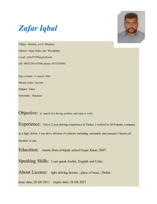 Zafar Iqbal
Village: bhattian, p.o.b: Bhadana,
Tehseel: Gujar Khan, dist: Rawalpindi.
e mail: zafar32789@gmail.com
cell: 00923245147886 phone: 0513583886
Date of birth: 11 march 1989
Marital status: married
Religion: Islam
Nationality: Pakistani
Objective: in search of a driving position and want to work
Experience: I have 2 year driving experience in Dubai. I worked in Al-Futtaim company
as a light driver. I can drive allkind of vehicles including automatic and manual. I knows all
location in uae.
Education: matric from al-hijrah schoolGujar Khan,2007.
Speaking Skills: Ican speakArabic, English and Urdu.
About License: light driving license ;place of issue ;Dubai.
issue date;28 feb 2011 expiry date;28 feb 2021
 