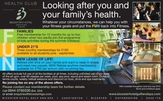 Looking after you and
your family’s health.
Whatever your circumstances, we can help you with
your fitness goals and put the FUN back into Fitness.
All offers include full use of all the facilities at all times, including unlimited use of our state
of the art gym, over 60 classes per week, pool, spa pool, sauna and steam room. Outdoor
tennis courts, weekly netball sessions and discount on food, drink and spa treatments.
No joining fee on any of the above offers.
Offer available throughout June and July 2015
Terms and conditions apply
Please contact our membership team for further details
Call 0844 5760330 (Ext. 524)
or email enquiries@bicesterhgs.com www.bicesterhotelgolfandspa.com
F
U
N
FAMILIES
Free membership for 12 months for up to two
children when two adults join (full programme
of kids activities during the summer holidays).
UNDER 21’S
Three months memberships for £150
available to all students june - september.
NEW LEASE OF LIFE!
Retired with time on your hands and want to keep in shape
and meet new people, NEW Retiree anytime membership
available for £750 per annum with no joining fee.
B I C E S T E R H O T E L G O L F A N D S P A | C H E S T E R T O N | B I C E S T E R | O X F O R D S H I R E | O X 2 6 1 T E
 