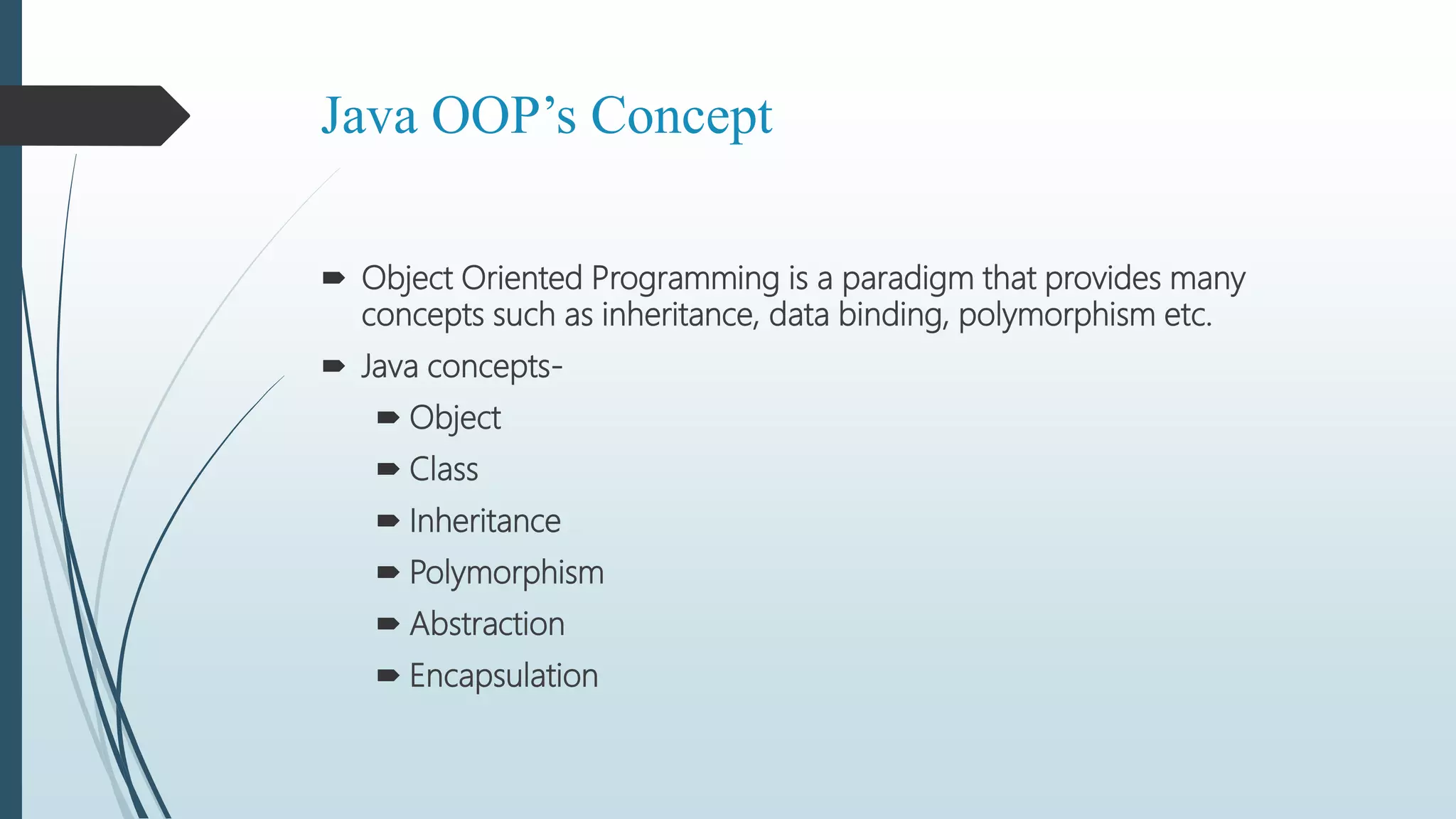 Java OOP’s Concept
 Object Oriented Programming is a paradigm that provides many
concepts such as inheritance, data binding, polymorphism etc.
 Java concepts-
 Object
 Class
 Inheritance
 Polymorphism
 Abstraction
 Encapsulation
 