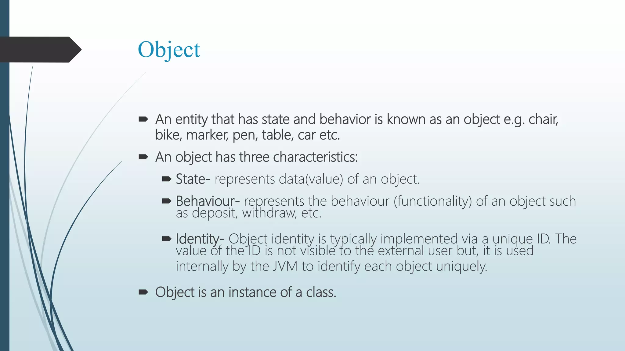 Object
 An entity that has state and behavior is known as an object e.g. chair,
bike, marker, pen, table, car etc.
 An object has three characteristics:
 State- represents data(value) of an object.
 Behaviour- represents the behaviour (functionality) of an object such
as deposit, withdraw, etc.
 Identity- Object identity is typically implemented via a unique ID. The
value of the ID is not visible to the external user but, it is used
internally by the JVM to identify each object uniquely.
 Object is an instance of a class.
 